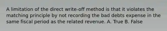 A limitation of the direct​ write-off method is that it violates the matching principle by not recording the bad debts expense in the same fiscal period as the related revenue. A. True B. False