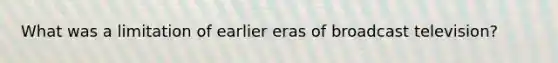 What was a limitation of earlier eras of broadcast television?