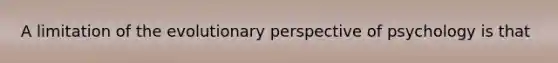 A limitation of the evolutionary perspective of psychology is that