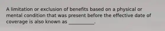 A limitation or exclusion of benefits based on a physical or mental condition that was present before the effective date of coverage is also known as ___________.