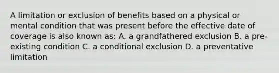 A limitation or exclusion of benefits based on a physical or mental condition that was present before the effective date of coverage is also known as: A. a grandfathered exclusion B. a pre-existing condition C. a conditional exclusion D. a preventative limitation