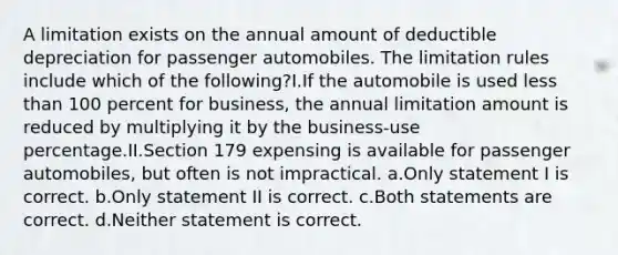 A limitation exists on the annual amount of deductible depreciation for passenger automobiles. The limitation rules include which of the following?I.If the automobile is used less than 100 percent for business, the annual limitation amount is reduced by multiplying it by the business-use percentage.II.Section 179 expensing is available for passenger automobiles, but often is not impractical. a.Only statement I is correct. b.Only statement II is correct. c.Both statements are correct. d.Neither statement is correct.