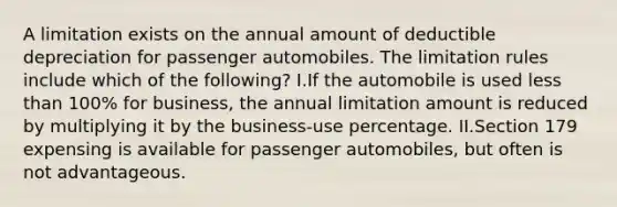 A limitation exists on the annual amount of deductible depreciation for passenger automobiles. The limitation rules include which of the following? I.If the automobile is used less than 100% for business, the annual limitation amount is reduced by multiplying it by the business-use percentage. II.Section 179 expensing is available for passenger automobiles, but often is not advantageous.