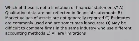 Which of these is not a limitation of financial statements? A) Qualitative data are not reflected in financial statements B) Market values of assets are not generally reported C) Estimates are commonly used and are sometimes inaccurate D) May be difficult to compare firms in the same industry who use different accounting methods E) All are limitations