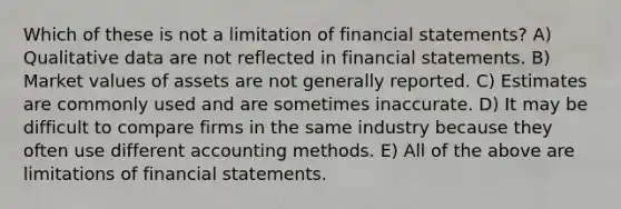 Which of these is not a limitation of <a href='https://www.questionai.com/knowledge/kFBJaQCz4b-financial-statements' class='anchor-knowledge'>financial statements</a>? A) Qualitative data are not reflected in financial statements. B) Market values of assets are not generally reported. C) Estimates are commonly used and are sometimes inaccurate. D) It may be difficult to compare firms in the same industry because they often use different accounting methods. E) All of the above are limitations of financial statements.