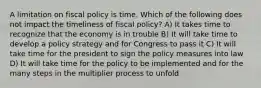 A limitation on fiscal policy is time. Which of the following does not impact the timeliness of fiscal policy? A) It takes time to recognize that the economy is in trouble B) It will take time to develop a policy strategy and for Congress to pass it C) It will take time for the president to sign the policy measures into law D) It will take time for the policy to be implemented and for the many steps in the multiplier process to unfold