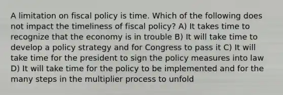 A limitation on fiscal policy is time. Which of the following does not impact the timeliness of fiscal policy? A) It takes time to recognize that the economy is in trouble B) It will take time to develop a policy strategy and for Congress to pass it C) It will take time for the president to sign the policy measures into law D) It will take time for the policy to be implemented and for the many steps in the multiplier process to unfold