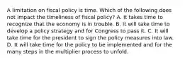 A limitation on fiscal policy is time. Which of the following does not impact the timeliness of fiscal policy? A. It takes time to recognize that the economy is in trouble. B. It will take time to develop a policy strategy and for Congress to pass it. C. It will take time for the president to sign the policy measures into law. D. It will take time for the policy to be implemented and for the many steps in the multiplier process to unfold.