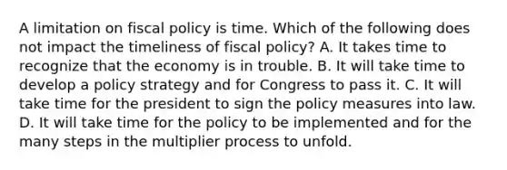 A limitation on fiscal policy is time. Which of the following does not impact the timeliness of fiscal policy? A. It takes time to recognize that the economy is in trouble. B. It will take time to develop a policy strategy and for Congress to pass it. C. It will take time for the president to sign the policy measures into law. D. It will take time for the policy to be implemented and for the many steps in the multiplier process to unfold.