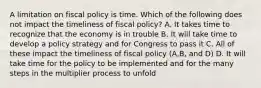 A limitation on fiscal policy is time. Which of the following does not impact the timeliness of fiscal policy? A. It takes time to recognize that the economy is in trouble B. It will take time to develop a policy strategy and for Congress to pass it C. All of these impact the timeliness of fiscal policy (A,B, and D) D. It will take time for the policy to be implemented and for the many steps in the multiplier process to unfold