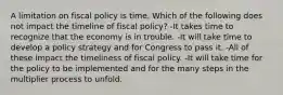 A limitation on fiscal policy is time. Which of the following does not impact the timeline of fiscal policy? -It takes time to recognize that the economy is in trouble. -It will take time to develop a policy strategy and for Congress to pass it. -All of these impact the timeliness of fiscal policy. -It will take time for the policy to be implemented and for the many steps in the multiplier process to unfold.