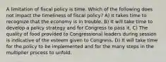 A limitation of fiscal policy is time. Which of the following does not impact the timeliness of fiscal policy? A) It takes time to recognize that the economy is in trouble. B) It will take time to develop a policy strategy and for Congress to pass it. C) The quality of food provided to Congressional leaders during session is indicative of the esteem given to Congress. D) It will take time for the policy to be implemented and for the many steps in the multiplier process to unfold.