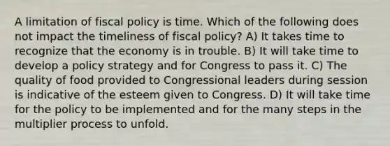 A limitation of fiscal policy is time. Which of the following does not impact the timeliness of fiscal policy? A) It takes time to recognize that the economy is in trouble. B) It will take time to develop a policy strategy and for Congress to pass it. C) The quality of food provided to Congressional leaders during session is indicative of the esteem given to Congress. D) It will take time for the policy to be implemented and for the many steps in the multiplier process to unfold.