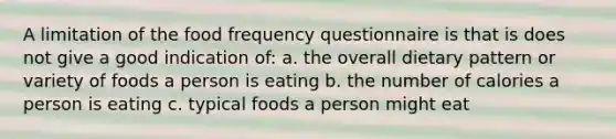 A limitation of the food frequency questionnaire is that is does not give a good indication of: a. the overall dietary pattern or variety of foods a person is eating b. the number of calories a person is eating c. typical foods a person might eat