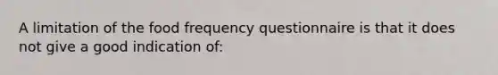 A limitation of the food frequency questionnaire is that it does not give a good indication of: