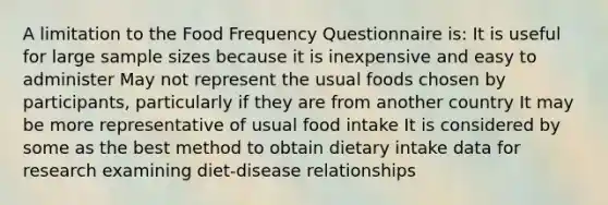 A limitation to the Food Frequency Questionnaire is: It is useful for large sample sizes because it is inexpensive and easy to administer May not represent the usual foods chosen by participants, particularly if they are from another country It may be more representative of usual food intake It is considered by some as the best method to obtain dietary intake data for research examining diet-disease relationships