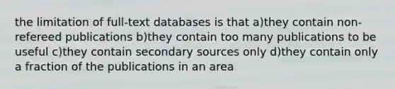 the limitation of full-text databases is that a)they contain non-refereed publications b)they contain too many publications to be useful c)they contain secondary sources only d)they contain only a fraction of the publications in an area