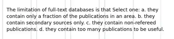 The limitation of full-text databases is that Select one: a. they contain only a fraction of the publications in an area. b. they contain secondary sources only. c. they contain non-refereed publications. d. they contain too many publications to be useful.