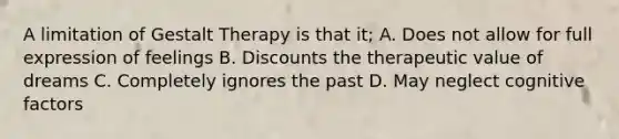 A limitation of Gestalt Therapy is that it; A. Does not allow for full expression of feelings B. Discounts the therapeutic value of dreams C. Completely ignores the past D. May neglect cognitive factors