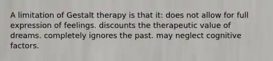 A limitation of Gestalt therapy is that it:​ does not allow for full expression of feelings. discounts the therapeutic value of dreams. completely ignores the past. may neglect cognitive factors.