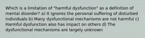 Which is a limitation of "harmful dysfunction" as a definition of mental disorder? a) It ignores the personal suffering of disturbed individuals b) Many dysfunctional mechanisms are not harmful c) Harmful dysfunction also has impact on others d) The dysfunctional mechanisms are largely unknown