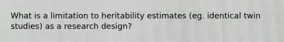 What is a limitation to heritability estimates (eg. identical twin studies) as a research design?