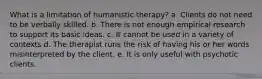 What is a limitation of humanistic therapy? a. Clients do not need to be verbally skilled. b. There is not enough empirical research to support its basic ideas. c. It cannot be used in a variety of contexts d. The therapist runs the risk of having his or her words misinterpreted by the client. e. It is only useful with psychotic clients.