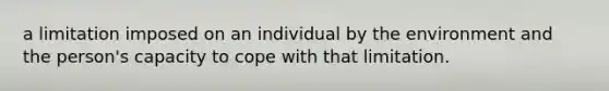 a limitation imposed on an individual by the environment and the person's capacity to cope with that limitation.