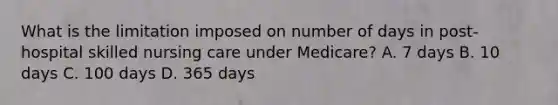 What is the limitation imposed on number of days in post-hospital skilled nursing care under Medicare? A. 7 days B. 10 days C. 100 days D. 365 days