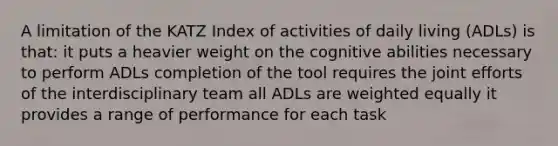 A limitation of the KATZ Index of activities of daily living (ADLs) is that: it puts a heavier weight on the cognitive abilities necessary to perform ADLs completion of the tool requires the joint efforts of the interdisciplinary team all ADLs are weighted equally it provides a range of performance for each task