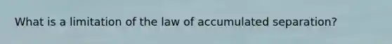 What is a limitation of the law of accumulated separation?
