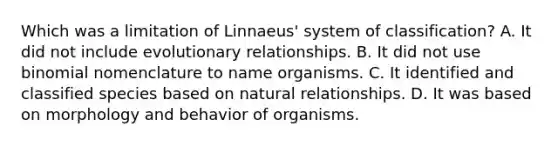 Which was a limitation of Linnaeus' system of classification? A. It did not include evolutionary relationships. B. It did not use binomial nomenclature to name organisms. C. It identified and classified species based on natural relationships. D. It was based on morphology and behavior of organisms.