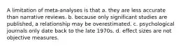 A limitation of meta-analyses is that a. they are less accurate than narrative reviews. b. because only significant studies are published, a relationship may be overestimated. c. psychological journals only date back to the late 1970s. d. effect sizes are not objective measures.