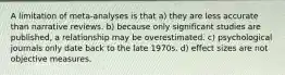A limitation of meta-analyses is that a) they are less accurate than narrative reviews. b) because only significant studies are published, a relationship may be overestimated. c) psychological journals only date back to the late 1970s. d) effect sizes are not objective measures.