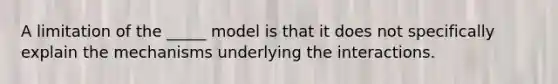 A limitation of the _____ model is that it does not specifically explain the mechanisms underlying the interactions.