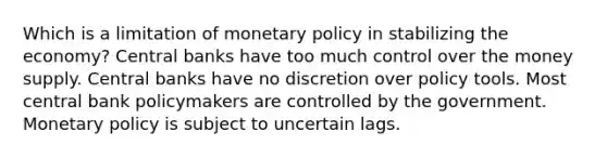 Which is a limitation of <a href='https://www.questionai.com/knowledge/kEE0G7Llsx-monetary-policy' class='anchor-knowledge'>monetary policy</a> in stabilizing the economy? Central banks have too much control over the money supply. Central banks have no discretion over policy tools. Most central bank policymakers are controlled by the government. Monetary policy is subject to uncertain lags.