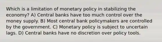 Which is a limitation of monetary policy in stabilizing the economy? A) Central banks have too much control over the money supply. B) Most central bank policymakers are controlled by the government. C) Monetary policy is subject to uncertain lags. D) Central banks have no discretion over policy tools.