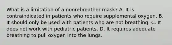 What is a limitation of a nonrebreather​ mask? A. It is contraindicated in patients who require supplemental oxygen. B. It should only be used with patients who are not breathing. C. It does not work with pediatric patients. D. It requires adequate breathing to pull oxygen into the lungs.