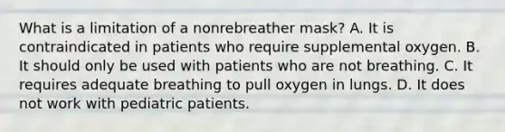 What is a limitation of a nonrebreather mask? A. It is contraindicated in patients who require supplemental oxygen. B. It should only be used with patients who are not breathing. C. It requires adequate breathing to pull oxygen in lungs. D. It does not work with pediatric patients.