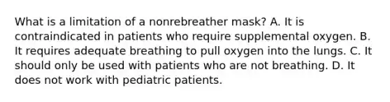 What is a limitation of a nonrebreather​ mask? A. It is contraindicated in patients who require supplemental oxygen. B. It requires adequate breathing to pull oxygen into the lungs. C. It should only be used with patients who are not breathing. D. It does not work with pediatric patients.