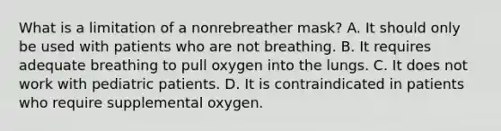 What is a limitation of a nonrebreather​ mask? A. It should only be used with patients who are not breathing. B. It requires adequate breathing to pull oxygen into the lungs. C. It does not work with pediatric patients. D. It is contraindicated in patients who require supplemental oxygen.