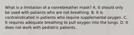 What is a limitation of a nonrebreather​ mask? A. It should only be used with patients who are not breathing. B. It is contraindicated in patients who require supplemental oxygen. C. It requires adequate breathing to pull oxygen into the lungs. D. It does not work with pediatric patients.