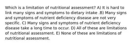 Which is a limitation of nutritional assessment? A) It is hard to link many signs and symptoms to dietary intake .B) Many signs and symptoms of nutrient deficiency disease are not very specific. C) Many signs and symptoms of nutrient deficiency disease take a long time to occur. D) All of these are limitations of nutritional assessment. E) None of these are limitations of nutritional assessment.