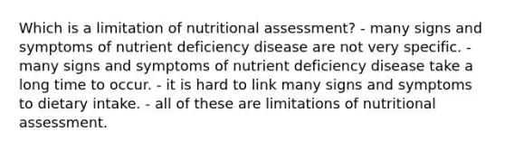 Which is a limitation of nutritional assessment? - many signs and symptoms of nutrient deficiency disease are not very specific. - many signs and symptoms of nutrient deficiency disease take a long time to occur. - it is hard to link many signs and symptoms to dietary intake. - all of these are limitations of nutritional assessment.