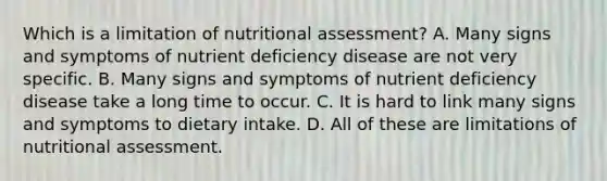 Which is a limitation of nutritional assessment? A. Many signs and symptoms of nutrient deficiency disease are not very specific. B. Many signs and symptoms of nutrient deficiency disease take a long time to occur. C. It is hard to link many signs and symptoms to dietary intake. D. All of these are limitations of nutritional assessment.