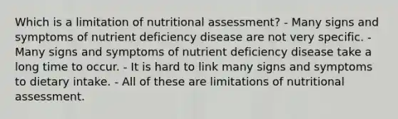 Which is a limitation of nutritional assessment? - Many signs and symptoms of nutrient deficiency disease are not very specific. - Many signs and symptoms of nutrient deficiency disease take a long time to occur. - It is hard to link many signs and symptoms to dietary intake. - All of these are limitations of nutritional assessment.