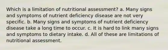 Which is a limitation of nutritional assessment? a. Many signs and symptoms of nutrient deficiency disease are not very specific. b. Many signs and symptoms of nutrient deficiency disease take a long time to occur. c. It is hard to link many signs and symptoms to dietary intake. d. All of these are limitations of nutritional assessment.