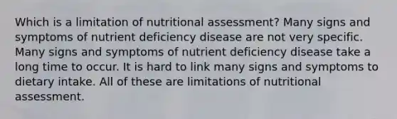 Which is a limitation of nutritional assessment? Many signs and symptoms of nutrient deficiency disease are not very specific. Many signs and symptoms of nutrient deficiency disease take a long time to occur. It is hard to link many signs and symptoms to dietary intake. All of these are limitations of nutritional assessment.