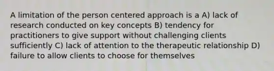 A limitation of the person centered approach is a A) lack of research conducted on key concepts B) tendency for practitioners to give support without challenging clients sufficiently C) lack of attention to the therapeutic relationship D) failure to allow clients to choose for themselves