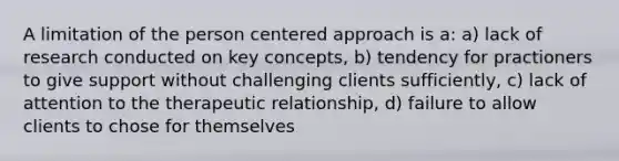 A limitation of the person centered approach is a: a) lack of research conducted on key concepts, b) tendency for practioners to give support without challenging clients sufficiently, c) lack of attention to the therapeutic relationship, d) failure to allow clients to chose for themselves